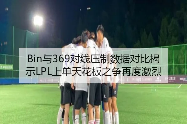 Bin与369对线压制数据对比揭示LPL上单天花板之争再度激烈
